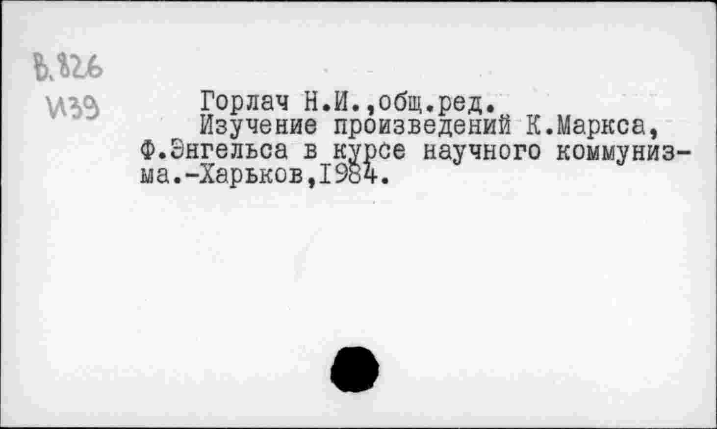 ﻿Горлач Н.И.,общ.ред.
Изучение произведений К.Маркса, Ф.Энгельса в курсе научного коммуниз ыа.-Харьков,1984.